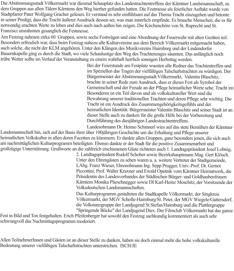Die Abstimmungsstadt Völkermarkt war diesmal Schauplatz des Landestrachtentreffens der Kärntner Landsmannschaft, zu dem Gruppen aus allen Tälern Kärntens den Weg hierher gefunden hatten. Die Festmesse als feierlicher Auftakt wurde von Stadtpfarrer Pater Wolfgang Gracher gelesen. Er verstand es sehr einfühlsam auf das Thema Tracht einzugehen und betonte in seiner Predigt, dass die Tracht äußerer Ausdruck dessen sei, was man innerlich empfinde. Es brauche Menschen, die es für notwendig erachten Werte zu leben und dies auch nach außen hin zeigen. Die Kirchenchöre von St. Ruprecht und St. Franzisci umrahmten gesanglich die Festmesse. Am Festzug nahmen zirka 60  Gruppen, sowie sechs Festwägen und eine Abordnung der Feuerwehr mit alten Geräten teil. Besonders erfreulich war, dass beim Festzug nahezu alle Kulturvereine aus dem Bereich Völkermarkt mitgemacht haben, auch solche, die nicht der KLM angehören. Unter den Klängen des Musikvereins Haimburg und der Lindendorfer Bauernkapelle ging es durch die Stadt, wo viele Schaulustige den Weg des Trachtenzuges säumten. Das anfänglich noch trübe Wetter sollte im Verlauf der Veranstaltung zu einem wahrhaft herrlich sonnigen Herbsttag werden. Bei der Feierstunde am Festplatz wussten alle Redner das Trachtentreffen und im Speziellen das Tragen der vielfältigen Talschaftstrachten zu würdigen. Der Bürgermeister der Abstimmungsstadt Völkermarkt,  Valentin Blaschitz, brachte in seiner Rede zum Ausdruck, dass er dieses Fest als Symbol der Gemeinschaft und der Freude an der Pflege heimatlicher Werte sehe. Tracht im Besonderen ist ein Teil davon und als volkskultureller Wert sind die Bewahrung unserer traditionellen Trachten und deren Pflege sehr wichtig. Die Tracht ist ein Ausdruck des Zusammengehörigkeitsgefühls und der heimatlichen Identität. Bürgermeister Valentin Blaschitz und seiner Stadt ist an dieser Stelle auch zu danken für die große Hilfe bei der Vorbereitung und Durchführung des diesjährigen Landestrachtentreffens.  Landesobmann Dr. Heimo Schinnerl wies auf das stete Bemühen der Kärntner Landsmannschaft hin, sich auf der Basis ihrer über 100jährigen Geschichte um die Erhaltung und Pflege unserer heimatlichen Volkskultur in allen deren Facetten zu kümmern. Er dankte allen Gruppen, ganz besonders jenen, die sich auch am nachmittäglichen Kulturprogramm beteiligten. Ebenso dankte er der Stadt für die positive Zusammenarbeit und großzügige Unterstützung. Grußworte an die zahlreich erschienenen Gäste richteten auch 1. Landtagspräsident Josef Lobnig, 2. Landtagspräsident Rudolf Schober sowie Bezirkshauptmann Mag. Gert Klösch. Unter den Ehrengästen zu sehen waren u. a. weitere Vertreter der Stadtgemeinde, LAbg. Franz Wieser, Ehrenobmann Ing. Sepp Prugger, Univ.-Prof. Dr. Gernot Piccottini, Prof. Walter Kraxner und Ewald Opetnik vom Kärntner Heimatwerk, die Präsidentin des Landesverbandes der Städtischen Bürger- und Goldhaubenfrauen Kärntens Monika Plieschnegger sowie DI Karl-Heinz Moschitz, der Vorsitzende der Volksdeutschen Landsmannschaften. Das Kulturprogramm gestalteten die Stadtkapelle Völkermarkt, der Singkreis Völkermarkt, der MGV Scholle-Haimburg/St. Peter, der MGV Wiegele/Gattersdorf, die Volkstanzgruppe der Landjugend St.Stefan/Haimburg und die Plattlergruppe "Springende Böcke" der Landjugend Diex. Der Filmclub Völkermarkt hat das ganze Fest in Bild und Ton festgehalten. Erich Pfeifenberger hat sowohl den Festzug sachkundig kommentiert als auch sehr schwungvoll das Nachmittagsprogramm moderiert.   Allen TeilnehmerInnen und Gästen ist an dieser Stelle zu danken, haben sie doch einmal mehr die hohe volkskulturelle Bedeutung unserer vielfältigen Talschaftstrachten unterstrichen.  ISCH/JE