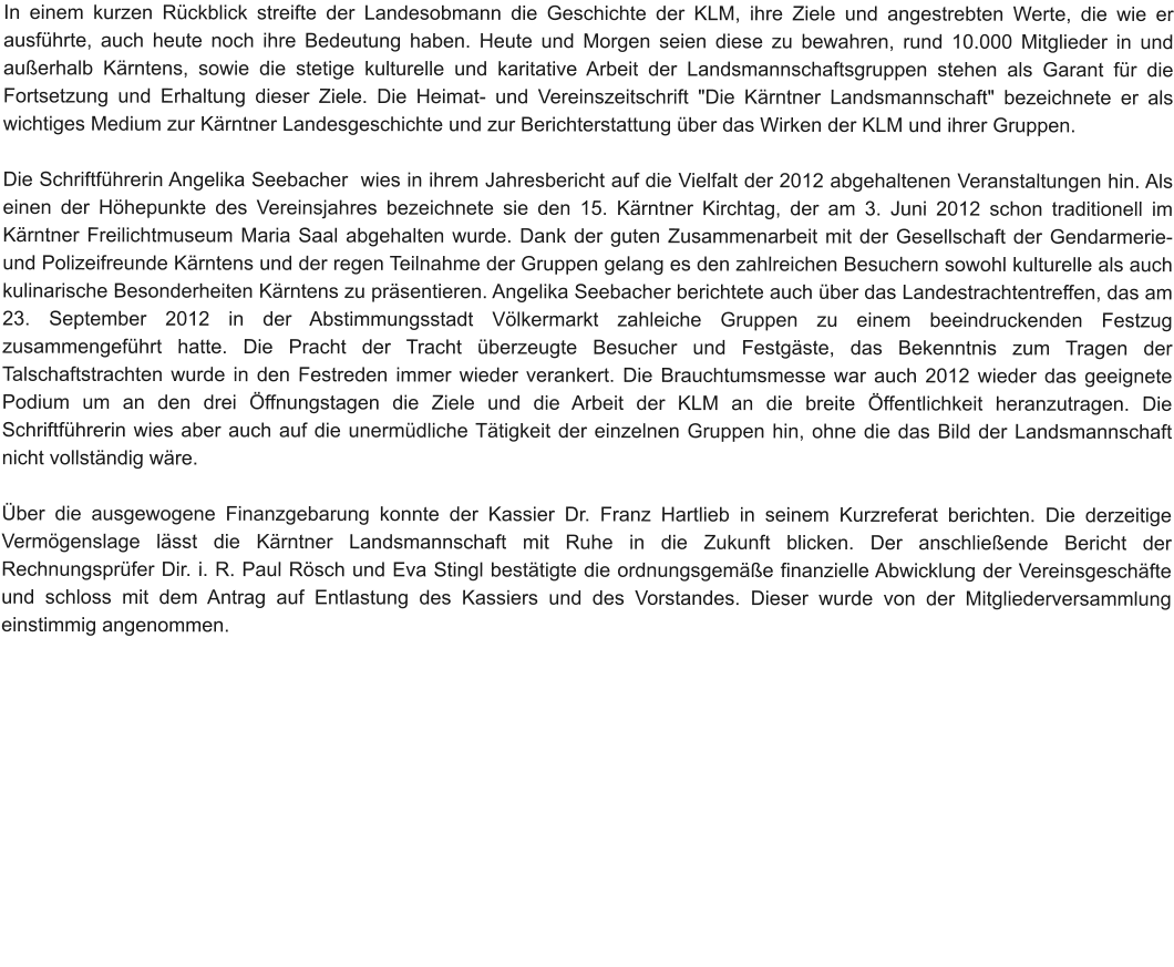 In einem kurzen Rückblick streifte der Landesobmann die Geschichte der KLM, ihre Ziele und angestrebten Werte, die wie er ausführte, auch heute noch ihre Bedeutung haben. Heute und Morgen seien diese zu bewahren, rund 10.000 Mitglieder in und außerhalb Kärntens, sowie die stetige kulturelle und karitative Arbeit der Landsmannschaftsgruppen stehen als Garant für die Fortsetzung und Erhaltung dieser Ziele. Die Heimat- und Vereinszeitschrift "Die Kärntner Landsmannschaft" bezeichnete er als wichtiges Medium zur Kärntner Landesgeschichte und zur Berichterstattung über das Wirken der KLM und ihrer Gruppen.  Die Schriftführerin Angelika Seebacher  wies in ihrem Jahresbericht auf die Vielfalt der 2012 abgehaltenen Veranstaltungen hin. Als einen der Höhepunkte des Vereinsjahres bezeichnete sie den 15. Kärntner Kirchtag, der am 3. Juni 2012 schon traditionell im Kärntner Freilichtmuseum Maria Saal abgehalten wurde. Dank der guten Zusammenarbeit mit der Gesellschaft der Gendarmerie- und Polizeifreunde Kärntens und der regen Teilnahme der Gruppen gelang es den zahlreichen Besuchern sowohl kulturelle als auch kulinarische Besonderheiten Kärntens zu präsentieren. Angelika Seebacher berichtete auch über das Landestrachtentreffen, das am 23. September 2012 in der Abstimmungsstadt Völkermarkt zahleiche Gruppen zu einem beeindruckenden Festzug zusammengeführt hatte. Die Pracht der Tracht überzeugte Besucher und Festgäste, das Bekenntnis zum Tragen der Talschaftstrachten wurde in den Festreden immer wieder verankert. Die Brauchtumsmesse war auch 2012 wieder das geeignete Podium um an den drei Öffnungstagen die Ziele und die Arbeit der KLM an die breite Öffentlichkeit heranzutragen. Die Schriftführerin wies aber auch auf die unermüdliche Tätigkeit der einzelnen Gruppen hin, ohne die das Bild der Landsmannschaft nicht vollständig wäre.  Über die ausgewogene Finanzgebarung konnte der Kassier Dr. Franz Hartlieb in seinem Kurzreferat berichten. Die derzeitige Vermögenslage lässt die Kärntner Landsmannschaft mit Ruhe in die Zukunft blicken. Der anschließende Bericht der Rechnungsprüfer Dir. i. R. Paul Rösch und Eva Stingl bestätigte die ordnungsgemäße finanzielle Abwicklung der Vereinsgeschäfte und schloss mit dem Antrag auf Entlastung des Kassiers und des Vorstandes. Dieser wurde von der Mitgliederversammlung einstimmig angenommen.