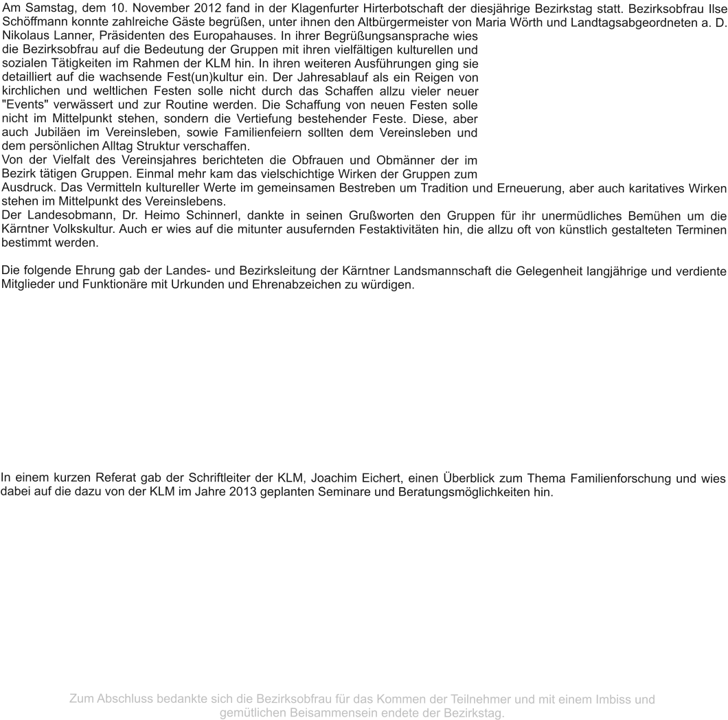 Am Samstag, dem 10. November 2012 fand in der Klagenfurter Hirterbotschaft der diesjährige Bezirkstag statt. Bezirksobfrau Ilse Schöffmann konnte zahlreiche Gäste begrüßen, unter ihnen den Altbürgermeister von Maria Wörth und Landtagsabgeordneten a. D. Nikolaus Lanner, Präsidenten des Europahauses. In ihrer Begrüßungsansprache wies die Bezirksobfrau auf die Bedeutung der Gruppen mit ihren vielfältigen kulturellen und sozialen Tätigkeiten im Rahmen der KLM hin. In ihren weiteren Ausführungen ging sie detailliert auf die wachsende Fest(un)kultur ein. Der Jahresablauf als ein Reigen von kirchlichen und weltlichen Festen solle nicht durch das Schaffen allzu vieler neuer "Events" verwässert und zur Routine werden. Die Schaffung von neuen Festen solle nicht im Mittelpunkt stehen, sondern die Vertiefung bestehender Feste. Diese, aber auch Jubiläen im Vereinsleben, sowie Familienfeiern sollten dem Vereinsleben und dem persönlichen Alltag Struktur verschaffen. Von der Vielfalt des Vereinsjahres berichteten die Obfrauen und Obmänner der im Bezirk tätigen Gruppen. Einmal mehr kam das vielschichtige Wirken der Gruppen zum Ausdruck. Das Vermitteln kultureller Werte im gemeinsamen Bestreben um Tradition und Erneuerung, aber auch karitatives Wirken stehen im Mittelpunkt des Vereinslebens.  Der Landesobmann, Dr. Heimo Schinnerl, dankte in seinen Grußworten den Gruppen für ihr unermüdliches Bemühen um die Kärntner Volkskultur. Auch er wies auf die mitunter ausufernden Festaktivitäten hin, die allzu oft von künstlich gestalteten Terminen bestimmt werden.  Die folgende Ehrung gab der Landes- und Bezirksleitung der Kärntner Landsmannschaft die Gelegenheit langjährige und verdiente Mitglieder und Funktionäre mit Urkunden und Ehrenabzeichen zu würdigen. In einem kurzen Referat gab der Schriftleiter der KLM, Joachim Eichert, einen Überblick zum Thema Familienforschung und wies dabei auf die dazu von der KLM im Jahre 2013 geplanten Seminare und Beratungsmöglichkeiten hin.               Zum Abschluss bedankte sich die Bezirksobfrau für das Kommen der Teilnehmer und mit einem Imbiss und  gemütlichen Beisammensein endete der Bezirkstag.