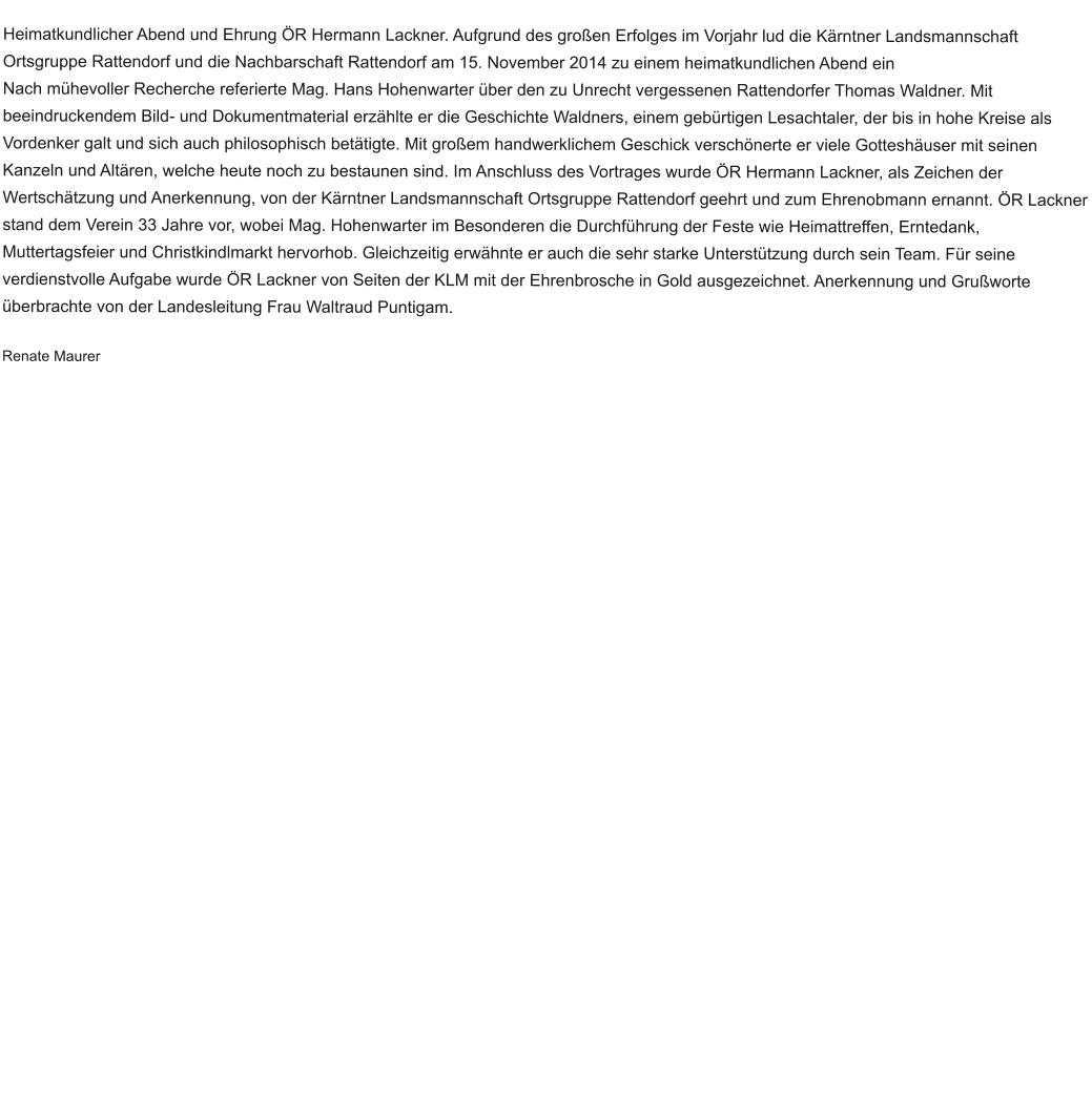 Heimatkundlicher Abend und Ehrung ÖR Hermann Lackner. Aufgrund des großen Erfolges im Vorjahr lud die Kärntner Landsmannschaft Ortsgruppe Rattendorf und die Nachbarschaft Rattendorf am 15. November 2014 zu einem heimatkundlichen Abend ein Nach mühevoller Recherche referierte Mag. Hans Hohenwarter über den zu Unrecht vergessenen Rattendorfer Thomas Waldner. Mit beeindruckendem Bild- und Dokumentmaterial erzählte er die Geschichte Waldners, einem gebürtigen Lesachtaler, der bis in hohe Kreise als Vordenker galt und sich auch philosophisch betätigte. Mit großem handwerklichem Geschick verschönerte er viele Gotteshäuser mit seinen Kanzeln und Altären, welche heute noch zu bestaunen sind. Im Anschluss des Vortrages wurde ÖR Hermann Lackner, als Zeichen der Wertschätzung und Anerkennung, von der Kärntner Landsmannschaft Ortsgruppe Rattendorf geehrt und zum Ehrenobmann ernannt. ÖR Lackner stand dem Verein 33 Jahre vor, wobei Mag. Hohenwarter im Besonderen die Durchführung der Feste wie Heimattreffen, Erntedank, Muttertagsfeier und Christkindlmarkt hervorhob. Gleichzeitig erwähnte er auch die sehr starke Unterstützung durch sein Team. Für seine verdienstvolle Aufgabe wurde ÖR Lackner von Seiten der KLM mit der Ehrenbrosche in Gold ausgezeichnet. Anerkennung und Grußworte überbrachte von der Landesleitung Frau Waltraud Puntigam.  Renate Maurer