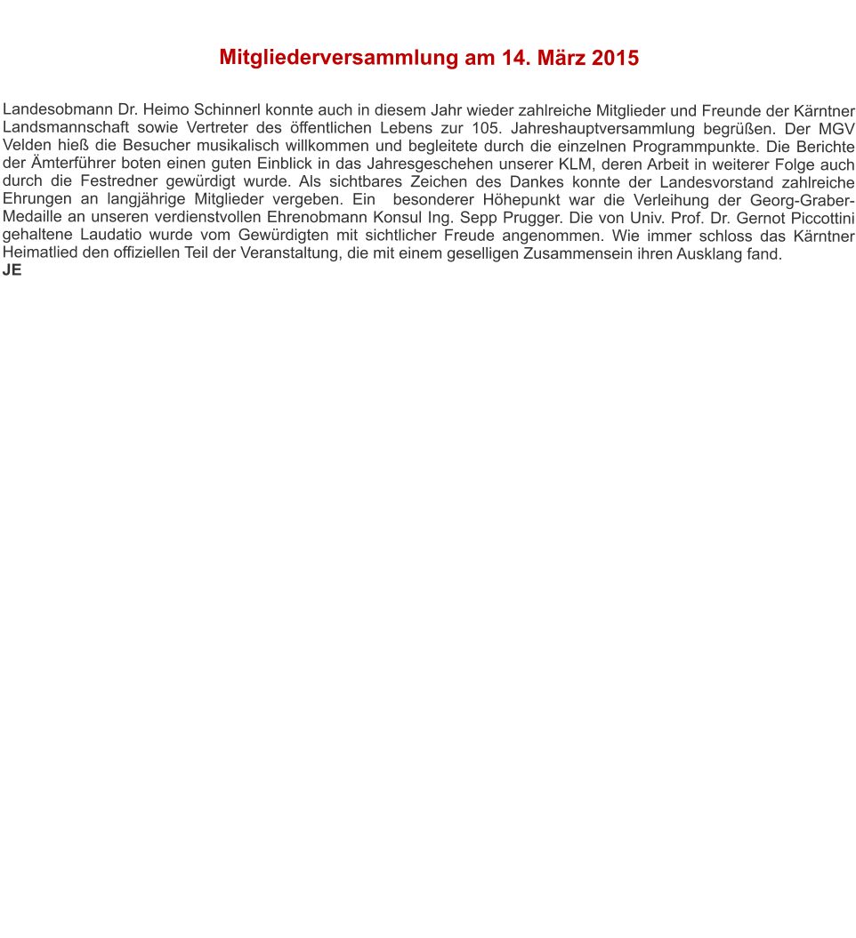 Mitgliederversammlung am 14. März 2015   Landesobmann Dr. Heimo Schinnerl konnte auch in diesem Jahr wieder zahlreiche Mitglieder und Freunde der Kärntner Landsmannschaft sowie Vertreter des öffentlichen Lebens zur 105. Jahreshauptversammlung begrüßen. Der MGV Velden hieß die Besucher musikalisch willkommen und begleitete durch die einzelnen Programmpunkte. Die Berichte der Ämterführer boten einen guten Einblick in das Jahresgeschehen unserer KLM, deren Arbeit in weiterer Folge auch durch die Festredner gewürdigt wurde. Als sichtbares Zeichen des Dankes konnte der Landesvorstand zahlreiche Ehrungen an langjährige Mitglieder vergeben. Ein  besonderer Höhepunkt war die Verleihung der Georg-Graber-Medaille an unseren verdienstvollen Ehrenobmann Konsul Ing. Sepp Prugger. Die von Univ. Prof. Dr. Gernot Piccottini gehaltene Laudatio wurde vom Gewürdigten mit sichtlicher Freude angenommen. Wie immer schloss das Kärntner Heimatlied den offiziellen Teil der Veranstaltung, die mit einem geselligen Zusammensein ihren Ausklang fand. JE