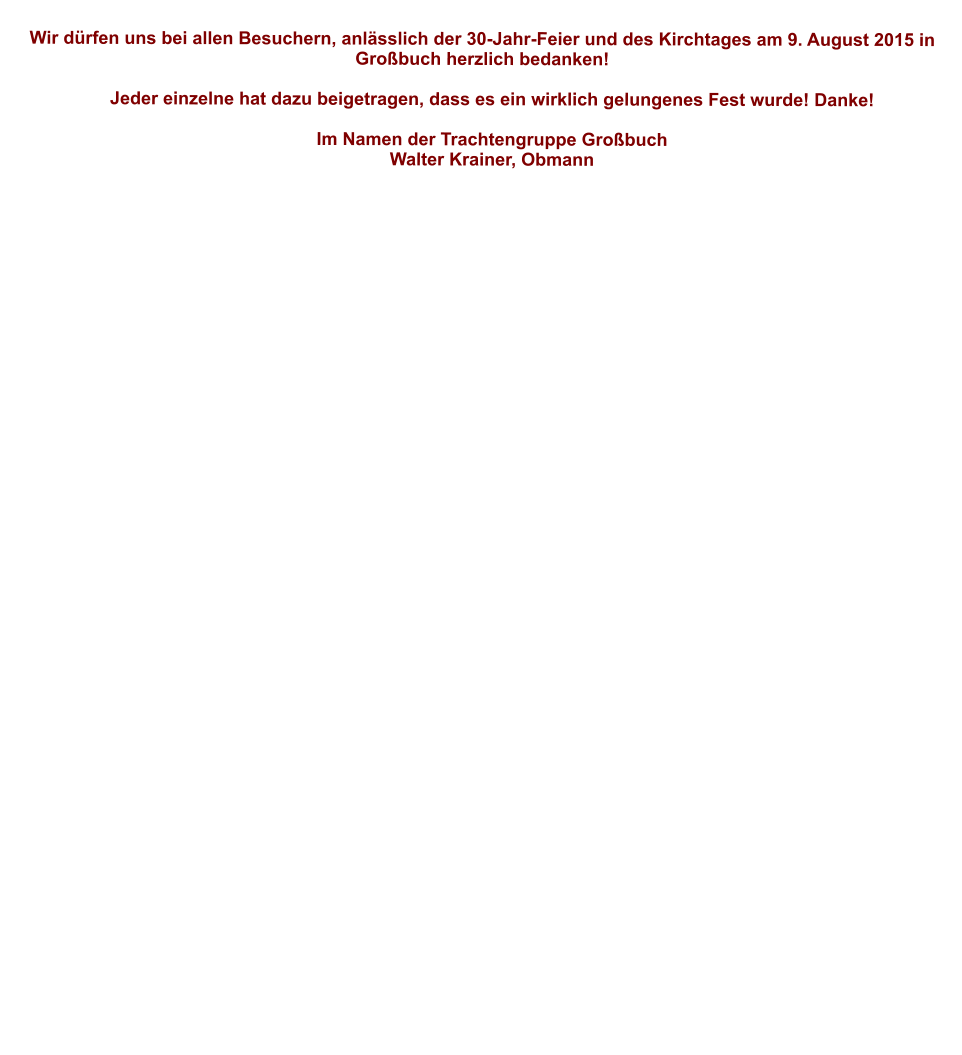 Wir dürfen uns bei allen Besuchern, anlässlich der 30-Jahr-Feier und des Kirchtages am 9. August 2015 in Großbuch herzlich bedanken!       Jeder einzelne hat dazu beigetragen, dass es ein wirklich gelungenes Fest wurde! Danke!       Im Namen der Trachtengruppe Großbuch     Walter Krainer, Obmann