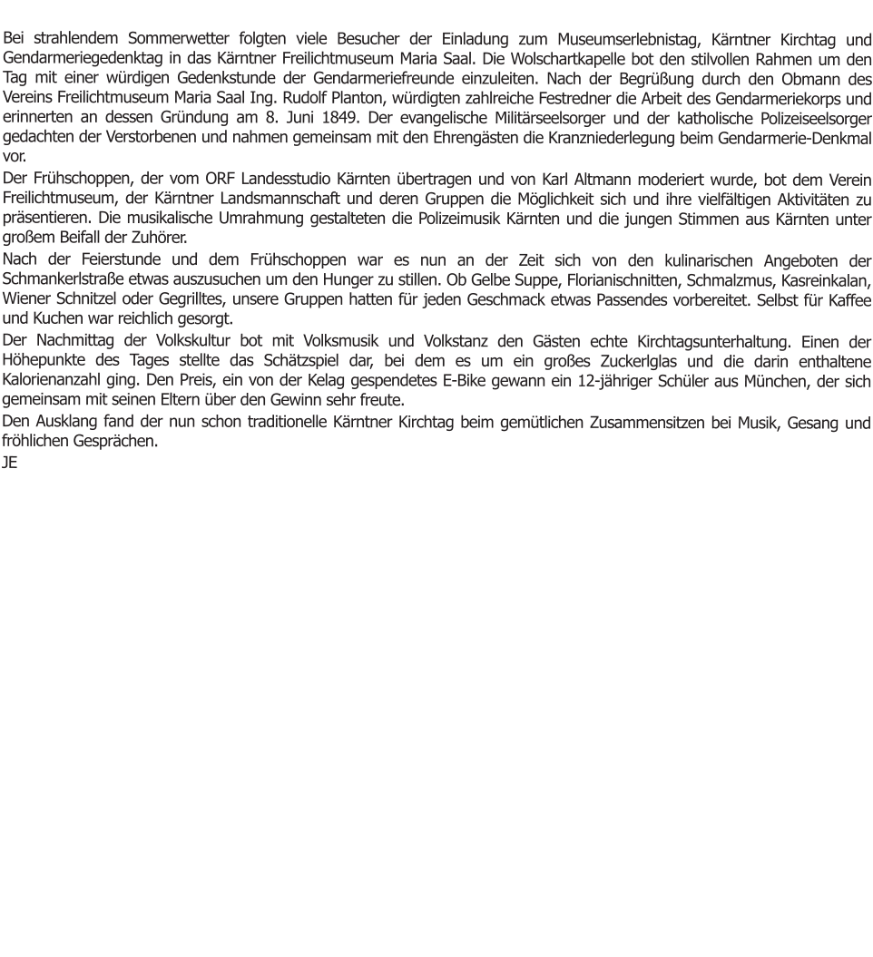 Bei strahlendem Sommerwetter folgten viele Besucher der Einladung zum Museumserlebnistag, Kärntner Kirchtag und Gendarmeriegedenktag in das Kärntner Freilichtmuseum Maria Saal. Die Wolschartkapelle bot den stilvollen Rahmen um den Tag mit einer würdigen Gedenkstunde der Gendarmeriefreunde einzuleiten. Nach der Begrüßung durch den Obmann des Vereins Freilichtmuseum Maria Saal Ing. Rudolf Planton, würdigten zahlreiche Festredner die Arbeit des Gendarmeriekorps und erinnerten an dessen Gründung am 8. Juni 1849. Der evangelische Militärseelsorger und der katholische Polizeiseelsorger gedachten der Verstorbenen und nahmen gemeinsam mit den Ehrengästen die Kranzniederlegung beim Gendarmerie-Denkmal vor. Der Frühschoppen, der vom ORF Landesstudio Kärnten übertragen und von Karl Altmann moderiert wurde, bot dem Verein Freilichtmuseum, der Kärntner Landsmannschaft und deren Gruppen die Möglichkeit sich und ihre vielfältigen Aktivitäten zu präsentieren. Die musikalische Umrahmung gestalteten die Polizeimusik Kärnten und die jungen Stimmen aus Kärnten unter großem Beifall der Zuhörer. Nach der Feierstunde und dem Frühschoppen war es nun an der Zeit sich von den kulinarischen Angeboten der Schmankerlstraße etwas auszusuchen um den Hunger zu stillen. Ob Gelbe Suppe, Florianischnitten, Schmalzmus, Kasreinkalan, Wiener Schnitzel oder Gegrilltes, unsere Gruppen hatten für jeden Geschmack etwas Passendes vorbereitet. Selbst für Kaffee und Kuchen war reichlich gesorgt.  Der Nachmittag der Volkskultur bot mit Volksmusik und Volkstanz den Gästen echte Kirchtagsunterhaltung. Einen der Höhepunkte des Tages stellte das Schätzspiel dar, bei dem es um ein großes Zuckerlglas und die darin enthaltene Kalorienanzahl ging. Den Preis, ein von der Kelag gespendetes E-Bike gewann ein 12-jähriger Schüler aus München, der sich gemeinsam mit seinen Eltern über den Gewinn sehr freute. Den Ausklang fand der nun schon traditionelle Kärntner Kirchtag beim gemütlichen Zusammensitzen bei Musik, Gesang und fröhlichen Gesprächen. JE