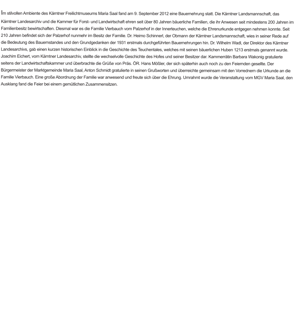 Im stilvollen Ambiente des Kärntner Freilichtmuseums Maria Saal fand am 9. September 2012 eine Bauernehrung statt. Die Kärntner Landsmannschaft, das Kärntner Landesarchiv und die Kammer für Forst- und Landwirtschaft ehren seit über 80 Jahren bäuerliche Familien, die ihr Anwesen seit mindestens 200 Jahren im Familienbesitz bewirtschaften. Diesmal war es die Familie Vierbauch vom Palzerhof in der Innerteuchen, welche die Ehrenurkunde entgegen nehmen konnte. Seit 210 Jahren befindet sich der Palzerhof nunmehr im Besitz der Familie. Dr. Heimo Schinnerl, der Obmann der Kärntner Landsmannschaft, wies in seiner Rede auf die Bedeutung des Bauernstandes und den Grundgedanken der 1931 erstmals durchgeführten Bauernehrungen hin. Dr. Wilhelm Wadl, der Direktor des Kärntner Landesarchivs, gab einen kurzen historischen Einblick in die Geschichte des Teuchentales, welches mit seinen bäuerlichen Huben 1213 erstmals genannt wurde. Joachim Eichert, vom Kärntner Landesarchiv, stellte die wechselvolle Geschichte des Hofes und seiner Besitzer dar. Kammerrätin Barbara Wakonig gratulierte seitens der Landwirtschaftskammer und überbrachte die Grüße von Präs. ÖR. Hans Mößler, der sich späterhin auch noch zu den Feiernden gesellte. Der Bürgermeister der Marktgemeinde Maria Saal, Anton Schmidt gratulierte in seinen Grußworten und überreichte gemeinsam mit den Vorrednern die Urkunde an die Familie Vierbauch. Eine große Abordnung der Familie war anwesend und freute sich über die Ehrung. Umrahmt wurde die Veranstaltung vom MGV Maria Saal, den Ausklang fand die Feier bei einem gemütlichen Zusammensitzen.